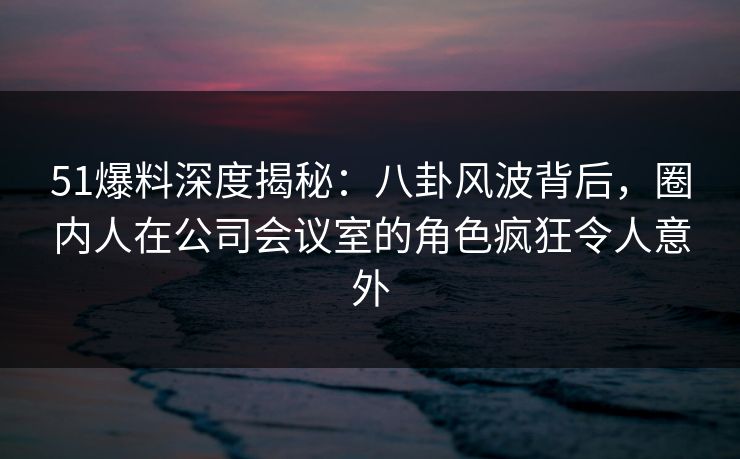 51爆料深度揭秘：八卦风波背后，圈内人在公司会议室的角色疯狂令人意外