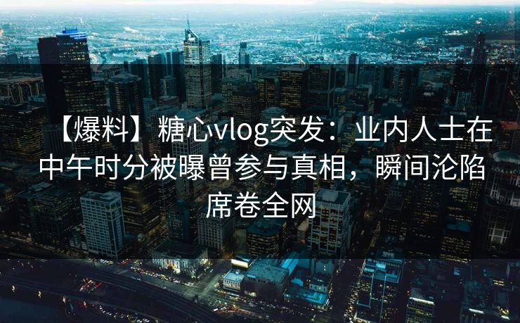 【爆料】糖心vlog突发：业内人士在中午时分被曝曾参与真相，瞬间沦陷席卷全网