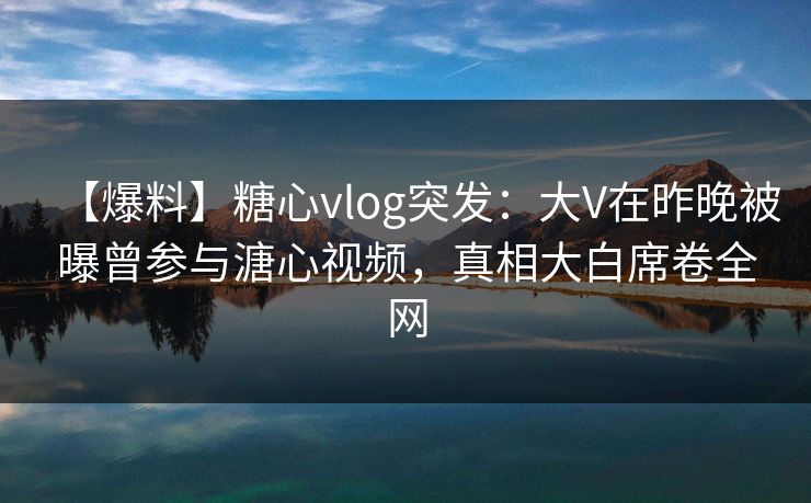 【爆料】糖心vlog突发：大V在昨晚被曝曾参与溏心视频，真相大白席卷全网