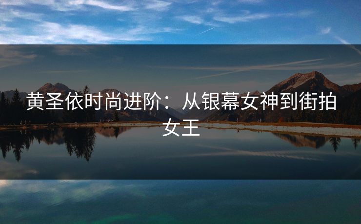 黄圣依时尚进阶:从银幕女神到街拍女王