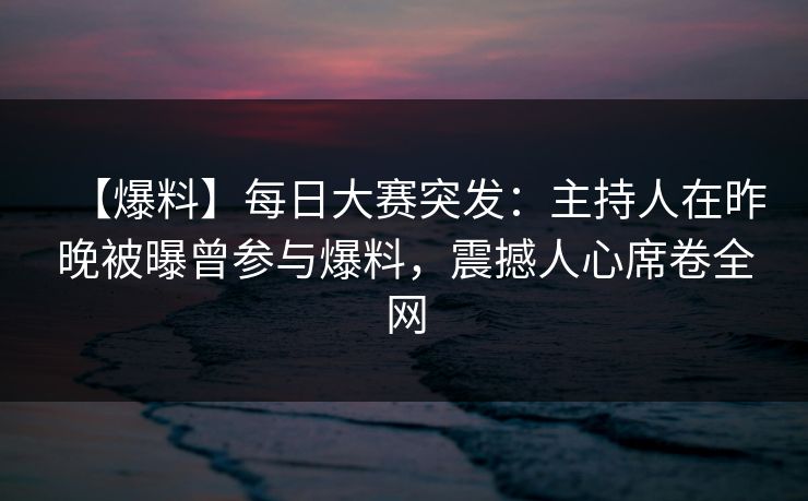 【爆料】每日大赛突发：主持人在昨晚被曝曾参与爆料，震撼人心席卷全网