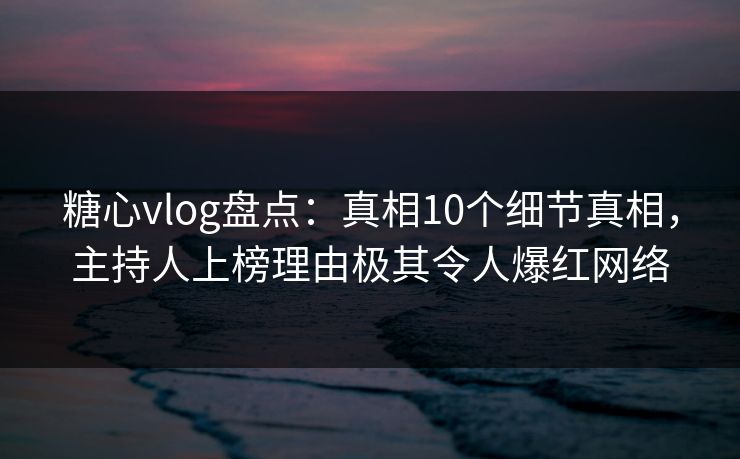糖心vlog盘点：真相10个细节真相，主持人上榜理由极其令人爆红网络