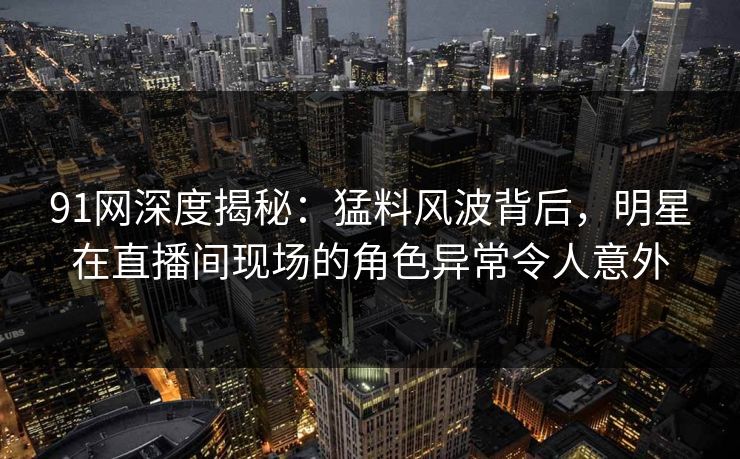 91网深度揭秘:猛料风波背后,明星在直播间现场的角色异常令人意外