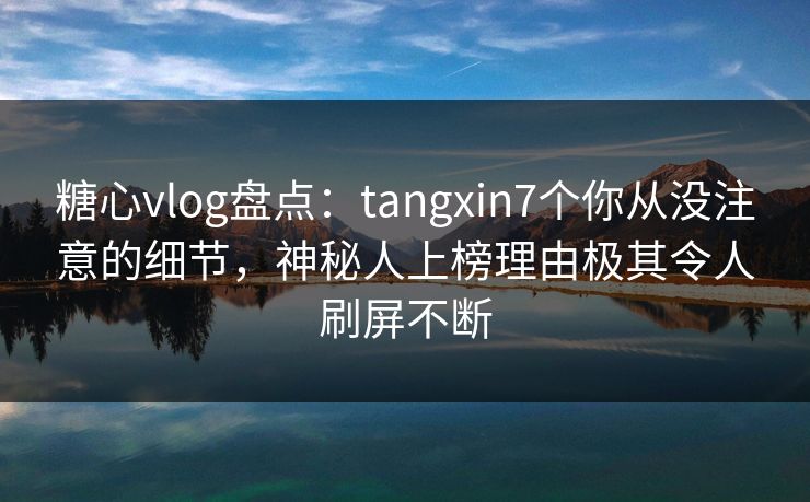 糖心vlog盘点：tangxin7个你从没注意的细节，神秘人上榜理由极其令人刷屏不断