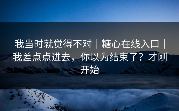 我当时就觉得不对｜糖心在线入口｜我差点点进去，你以为结束了？才刚开始