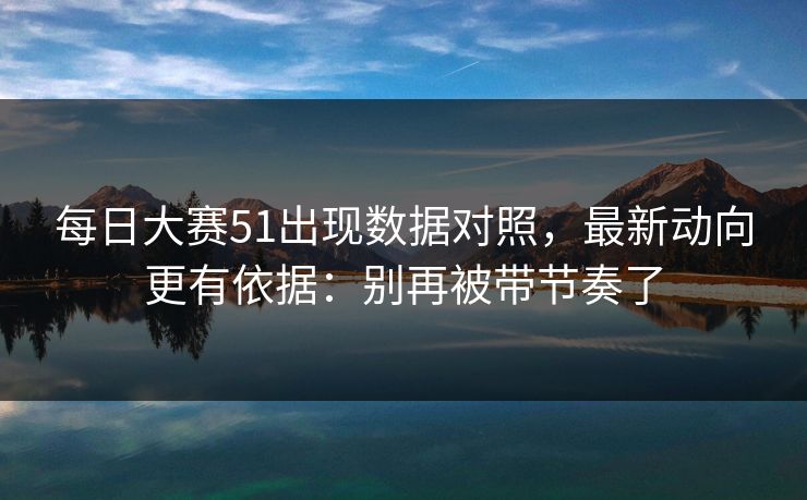 每日大赛51出现数据对照，最新动向更有依据：别再被带节奏了