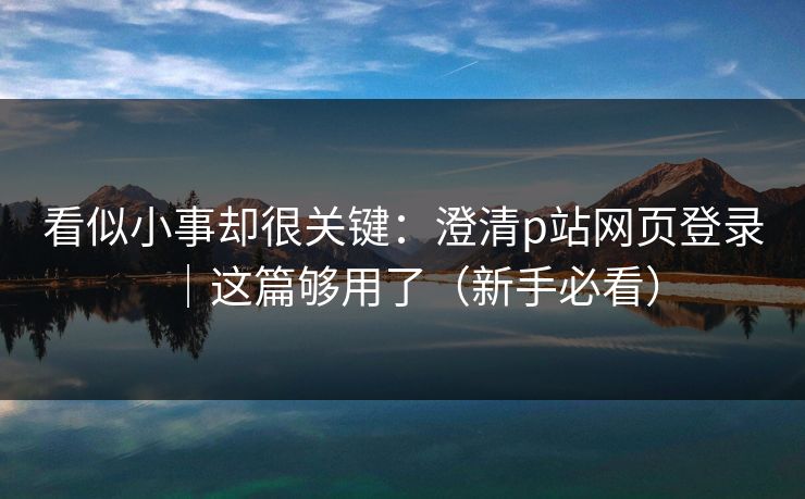 看似小事却很关键：澄清p站网页登录｜这篇够用了（新手必看）