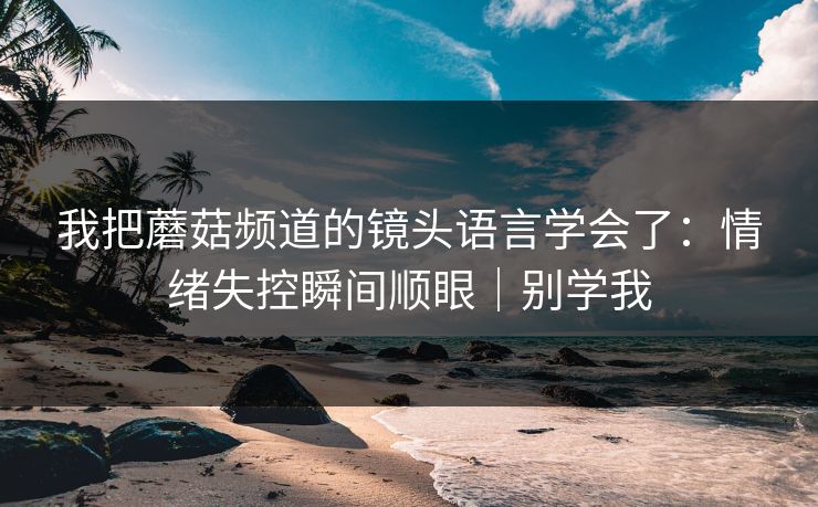 我把蘑菇频道的镜头语言学会了：情绪失控瞬间顺眼｜别学我